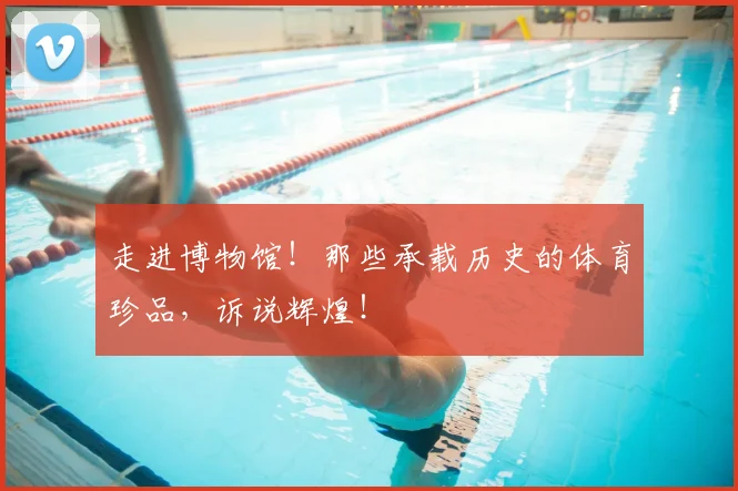 走进博物馆！那些承载历史的体育珍品，诉说辉煌！