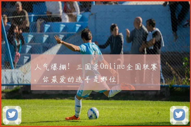 人气爆棚！三国杀Online全国联赛，你最爱的选手是哪位