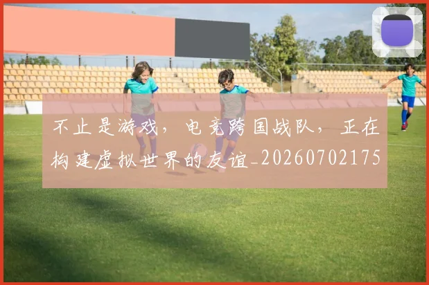 不止是游戏,电竞跨国战队,正在构建虚拟世界的友谊_20260702175127