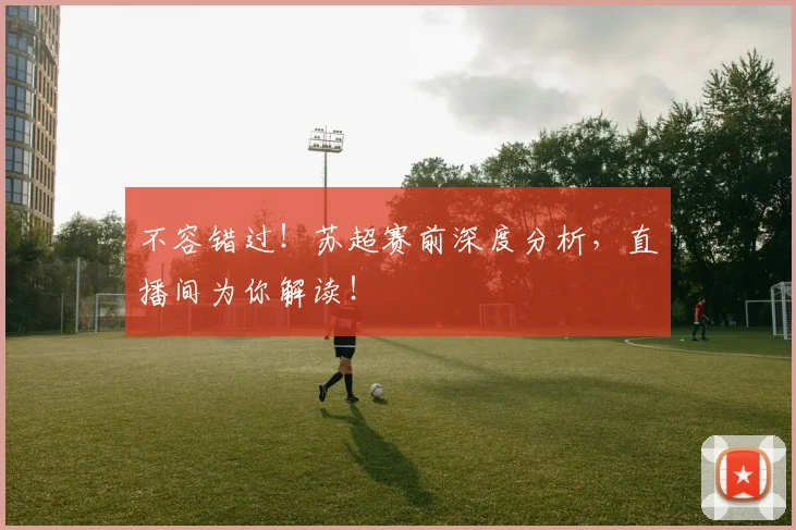 不容错过！苏超赛前深度分析，直播间为你解读！