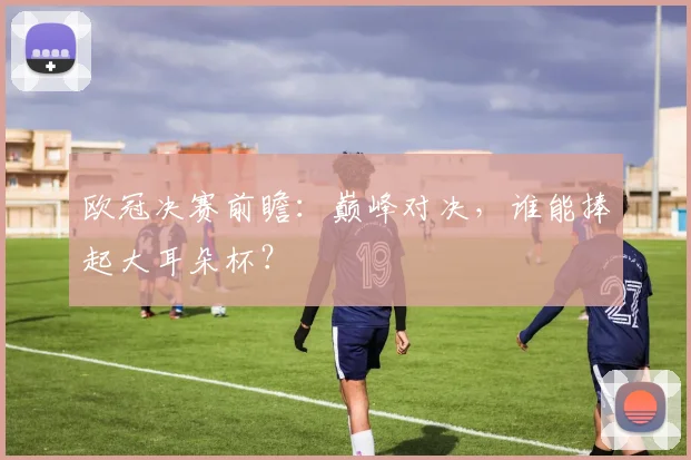 欧冠决赛前瞻:巅峰对决,谁能捧起大耳朵杯?