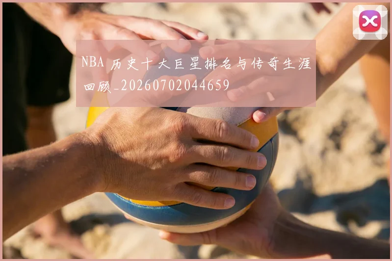 NBA 历史十大巨星排名与传奇生涯回顾_20260702044659
