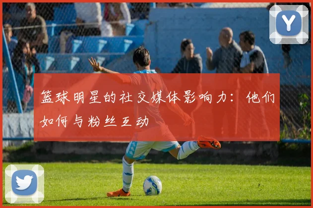 篮球明星的社交媒体影响力：他们如何与粉丝互动