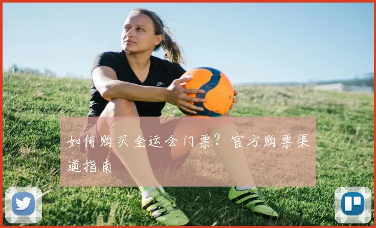 如何购买全运会门票？官方购票渠道指南