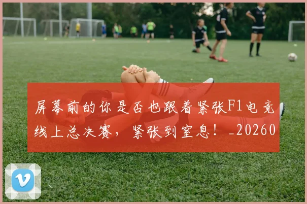 屏幕前的你是否也跟着紧张F1电竞线上总决赛,紧张到窒息!_20260604200303_20260707145708