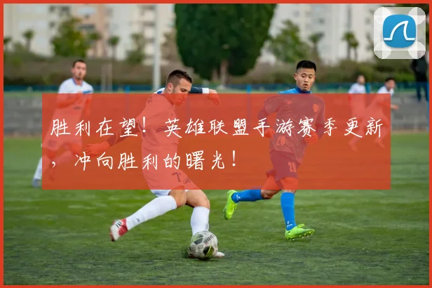 胜利在望！英雄联盟手游赛季更新，冲向胜利的曙光！