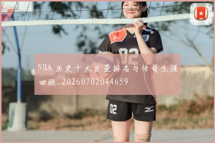 NBA 历史十大巨星排名与传奇生涯回顾_20260702044659
