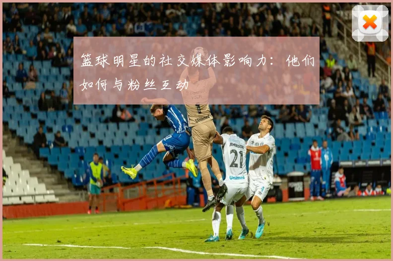 篮球明星的社交媒体影响力：他们如何与粉丝互动