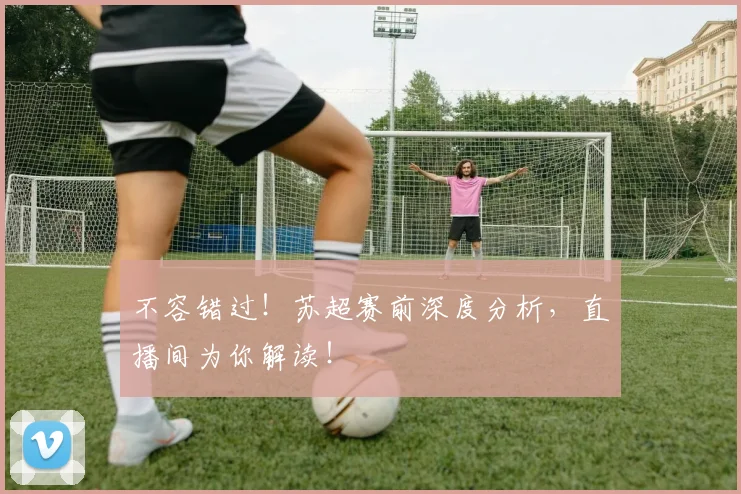 不容错过!苏超赛前深度分析,直播间为你解读!